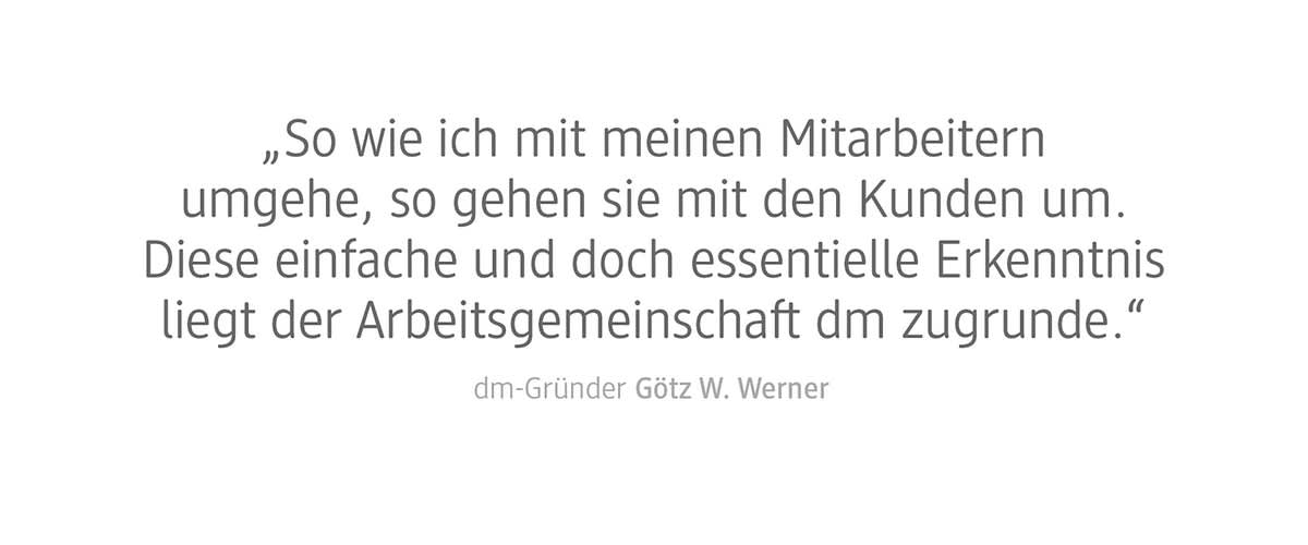 Ein Zitat von dm-Gründer Götz W. Werner, das besagt: „So wie ich mit meinen Mitarbeitern umgehe, so gehen sie mit den Kunden um. Diese einfache und doch essentielle Erkenntnis liegt der Arbeitsgemeinschaft dm zugrunde“
