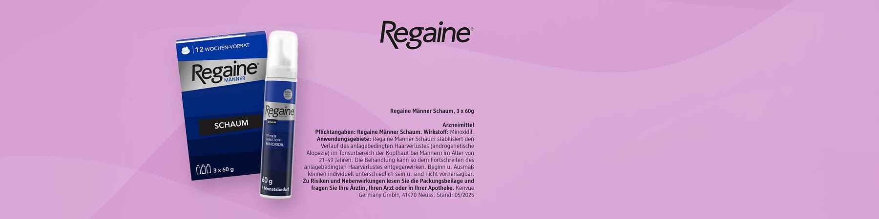 Das Produkt Regaine Männerschaum auf rosa Hintergrund mit Regaine Logo rechts oben und dem Pflichttext: Arzneimittel  Pflichtangaben: Regaine® Männer Schaum. Wirkstoff: Minoxidil. Anwendungsgebiete: Regaine Männer Schaum stabilisiert den Verlauf des anlagebedingten Haarausfalles (androgenetische Alopezie) im Tonsurbereich der Kopfhaut bei Männern im Alter von 21–49 Jahren. Die Behandlung kann so dem Fortschreiten des anlagebedingten Haarverlustes entgegenwirken. Beginn u. Ausmaß können individuell unterschiedlich sein u. sind nicht vorhersagbar. Zu Risiken und Nebenwirkungen lesen Sie die Packungsbeilage und fragen Sie Ihre Ärztin, Ihren Arzt oder in Ihrer Apotheke. Kenvue Germany GmbH, 41470 Neuss. Stand: 05/2025