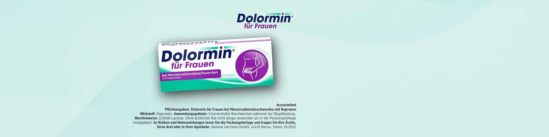 Packung Dolormin für Frauen bei Menstruationsbeschwerden mit Naproxen mit diesem Pflichttext: Arzneimittel. Pflichttext: Dolormin für Frauen bei Menstruationsbeschwerden mit Naproxen Wirkstoff: Naproxen. Anwendungsgebiete: Schmerzhafte Beschwerden während der Regelblutung. Warnhinweise: Enthält Lactose. Ohne ärztlichen Rat nicht länger anwenden als in der Packungsbeilage vorgegeben! Zu Risiken und Nebenwirkungen lesen Sie die Packungsbeilage und fragen Sie Ihre Ärztin, Ihren Arzt oder in Ihrer Apotheke. Kenvue Germany GmbH, 41470 Neuss. Stand: 05/2025