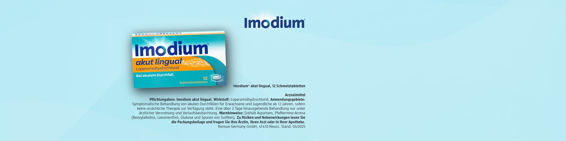 Logo und Verpackungstext von Imodium in blauer Schrift auf hellblauem Hintergrund, darunter kleinere Angaben zu Wirkstoff, Anwendungsgebiet und Hersteller, Hinweis auf 12 Schmelztabletten: Imodium® akut lingual, 12 Schmelztabletten  Arzneimittel  Pflichtangaben: Imodium akut lingual. Wirkstoff: Loperamidhydrochlorid. Anwendungsgebiete: Symptomatische Behandlung von akuten Durchfällen für Erwachsene und Jugendliche ab 12 Jahren, sofern keine ursächliche Therapie zur Verfügung steht. Eine über 2 Tage hinausgehende Behandlung nur unter ärztlicher Verordnung und Verlaufskontrolle. Warnhinweis: Enthält Aspartam, Pfefferminz-Aroma (Benzylalkohol, Levomenthol), Glukose und Spuren von Sulfiten. Zu Risiken und Nebenwirkungen lesen Sie die Packungsbeilage und fragen Sie Ihre Ärztin, Ihren Arzt oder in Ihrer Apotheke.  Kenvue Germany GmbH, 41470 Neuss. Stand: 05/2025