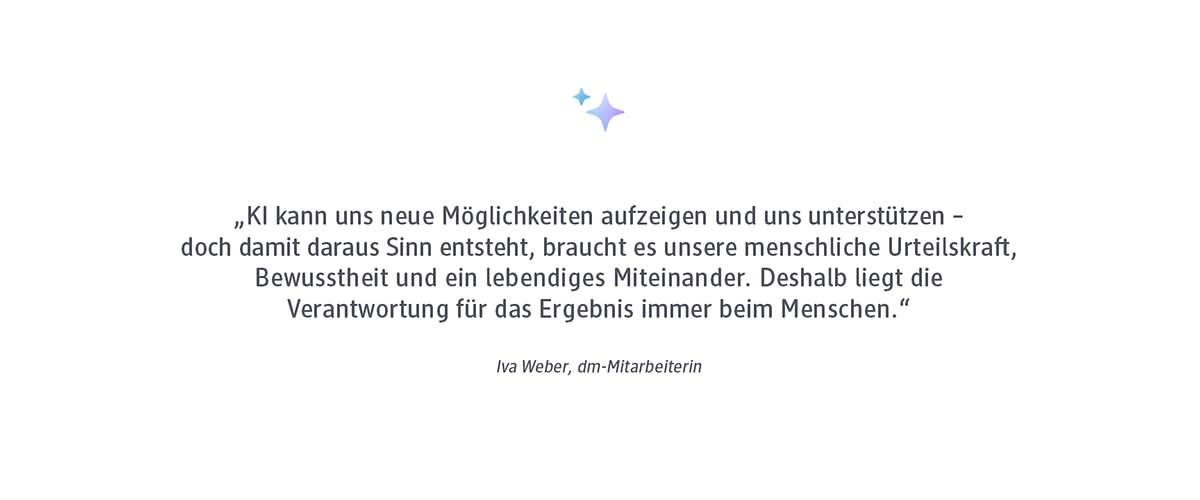 Zitat in dunkler Schrift auf hellem Hintergrund: „KI kann uns neue Möglichkeiten aufzeigen und uns unterstützen – doch damit daraus Sinn entsteht, braucht es unsere menschliche Urteilskraft, Bewusstheit und ein lebendiges Miteinander. Deshalb liegt die Verantwortung für das Ergebnis immer beim Menschen.“ Darunter in kursiver Schrift: Iva Weber, dm-Mitarbeiterin